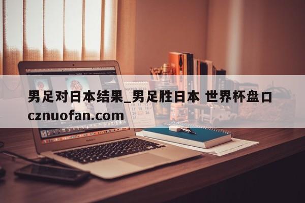 男足对日本结果_男足胜日本 世界杯盘口 cznuofan.com