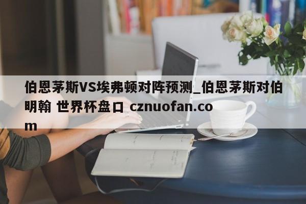 伯恩茅斯VS埃弗顿对阵预测_伯恩茅斯对伯明翰 世界杯盘口 cznuofan.com