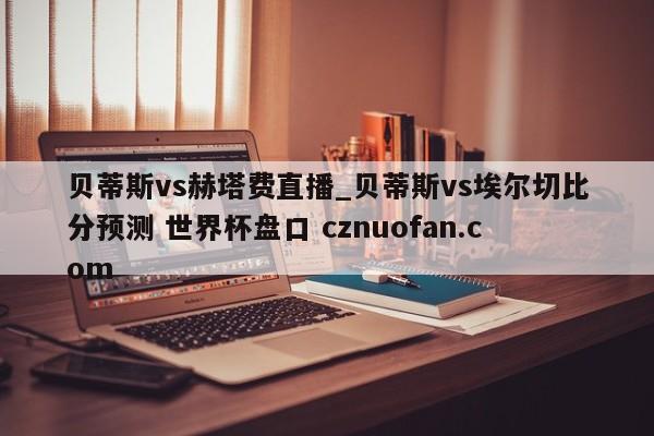 贝蒂斯vs赫塔费直播_贝蒂斯vs埃尔切比分预测 世界杯盘口 cznuofan.com