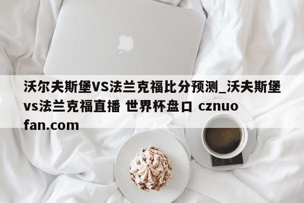 沃尔夫斯堡VS法兰克福比分预测_沃夫斯堡vs法兰克福直播 世界杯盘口 cznuofan.com