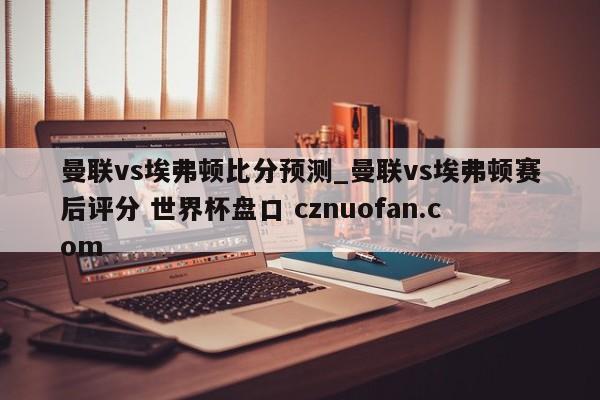曼联vs埃弗顿比分预测_曼联vs埃弗顿赛后评分 世界杯盘口 cznuofan.com