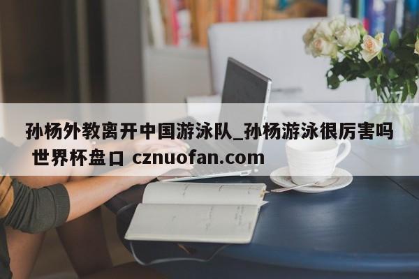 孙杨外教离开中国游泳队_孙杨游泳很厉害吗 世界杯盘口 cznuofan.com