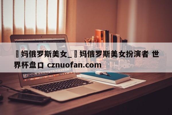 囧妈俄罗斯美女_囧妈俄罗斯美女扮演者 世界杯盘口 cznuofan.com