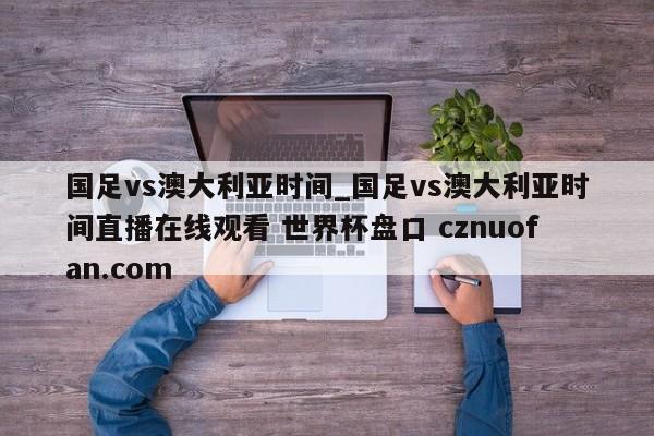 国足vs澳大利亚时间_国足vs澳大利亚时间直播在线观看 世界杯盘口 cznuofan.com
