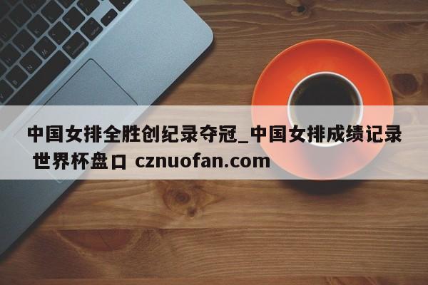 中国女排全胜创纪录夺冠_中国女排成绩记录 世界杯盘口 cznuofan.com