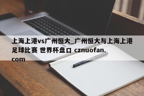上海上港vs广州恒大_广州恒大与上海上港足球比赛 世界杯盘口 cznuofan.com