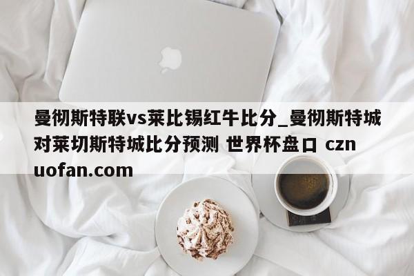 曼彻斯特联vs莱比锡红牛比分_曼彻斯特城对莱切斯特城比分预测 世界杯盘口 cznuofan.com