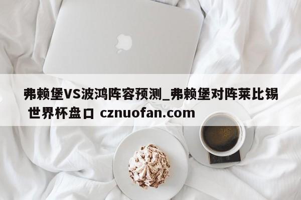 弗赖堡VS波鸿阵容预测_弗赖堡对阵莱比锡 世界杯盘口 cznuofan.com
