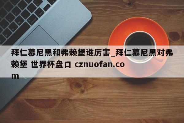 拜仁慕尼黑和弗赖堡谁厉害_拜仁慕尼黑对弗赖堡 世界杯盘口 cznuofan.com