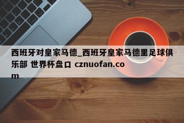 西班牙对皇家马德_西班牙皇家马德里足球俱乐部 世界杯盘口 cznuofan.com