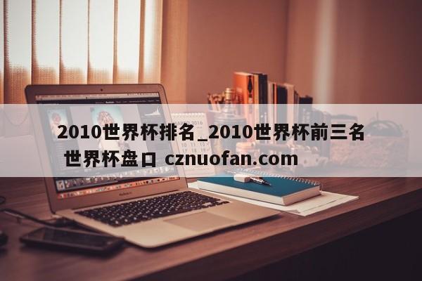 2010世界杯排名_2010世界杯前三名 世界杯盘口 cznuofan.com