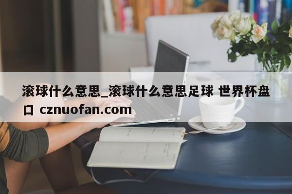 滚球什么意思_滚球什么意思足球 世界杯盘口 cznuofan.com