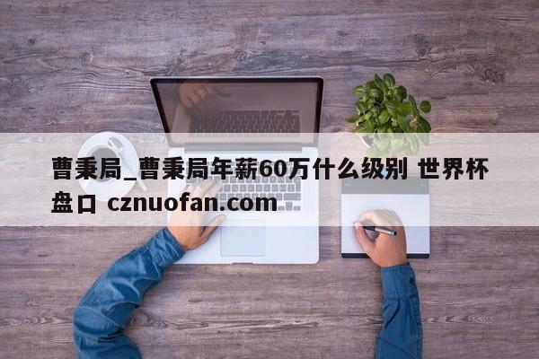 曹秉局_曹秉局年薪60万什么级别 世界杯盘口 cznuofan.com