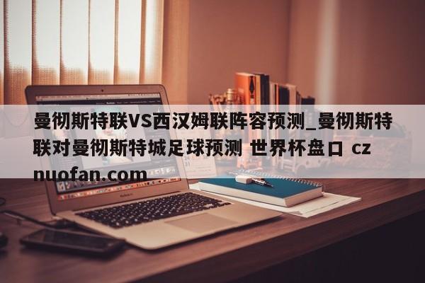 曼彻斯特联VS西汉姆联阵容预测_曼彻斯特联对曼彻斯特城足球预测 世界杯盘口 cznuofan.com