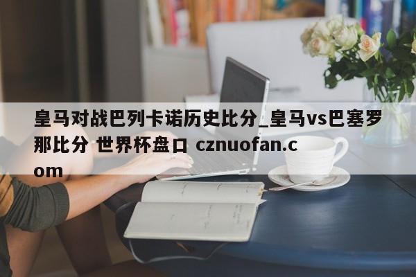 皇马对战巴列卡诺历史比分_皇马vs巴塞罗那比分 世界杯盘口 cznuofan.com