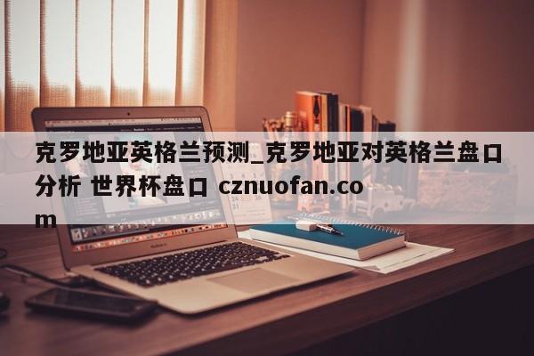 克罗地亚英格兰预测_克罗地亚对英格兰盘口分析 世界杯盘口 cznuofan.com