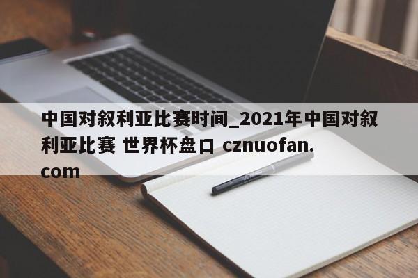 中国对叙利亚比赛时间_2021年中国对叙利亚比赛 世界杯盘口 cznuofan.com
